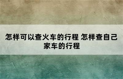 怎样可以查火车的行程 怎样查自己家车的行程